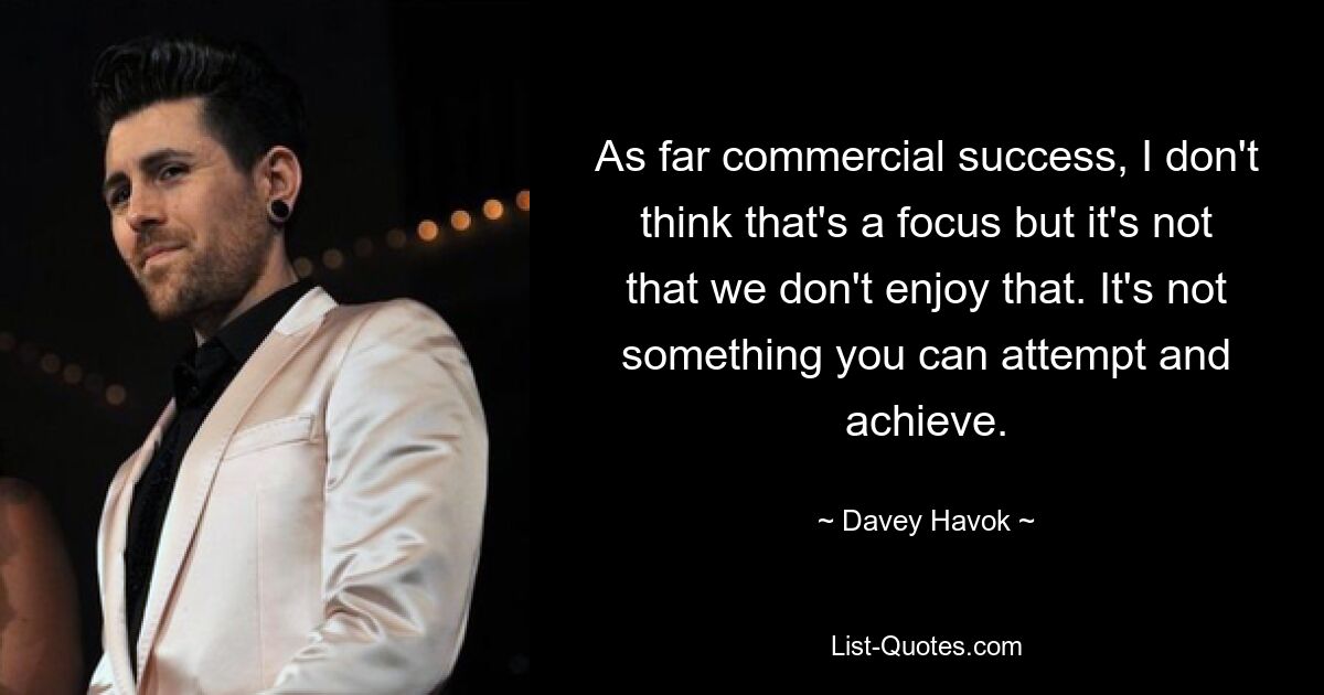 As far commercial success, I don't think that's a focus but it's not that we don't enjoy that. It's not something you can attempt and achieve. — © Davey Havok