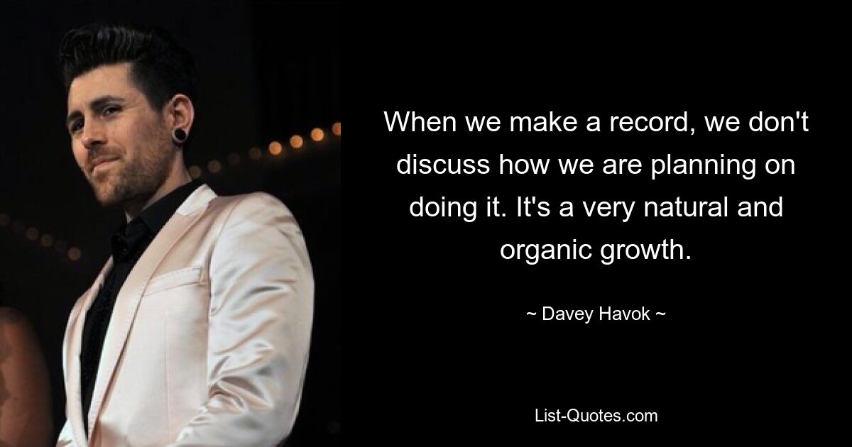 When we make a record, we don't discuss how we are planning on doing it. It's a very natural and organic growth. — © Davey Havok