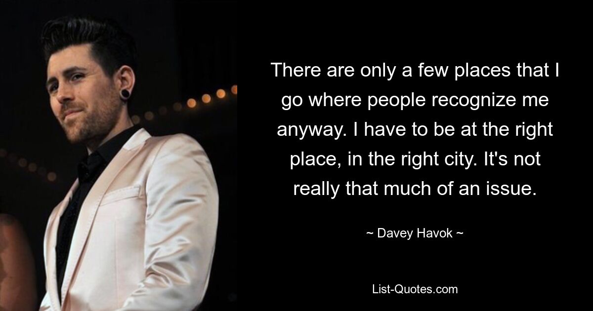 There are only a few places that I go where people recognize me anyway. I have to be at the right place, in the right city. It's not really that much of an issue. — © Davey Havok