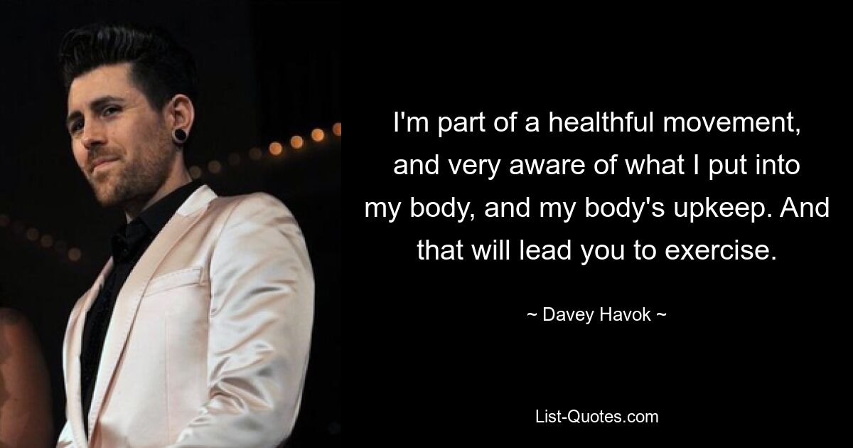 I'm part of a healthful movement, and very aware of what I put into my body, and my body's upkeep. And that will lead you to exercise. — © Davey Havok