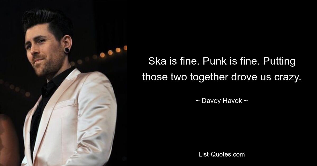 Ska is fine. Punk is fine. Putting those two together drove us crazy. — © Davey Havok