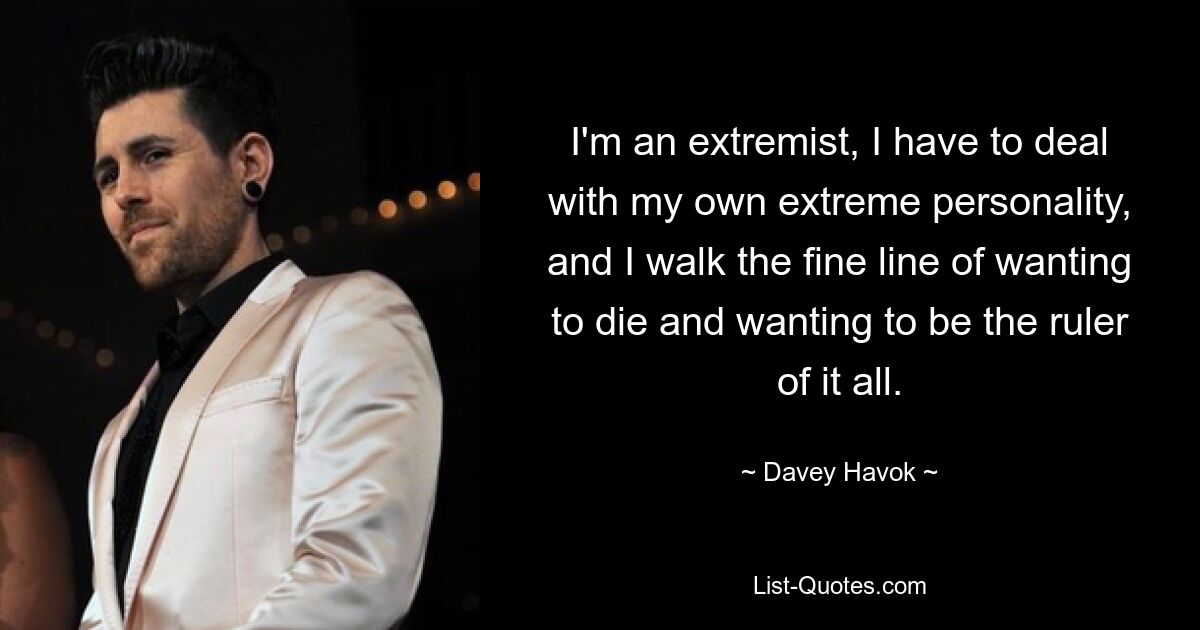 I'm an extremist, I have to deal with my own extreme personality, and I walk the fine line of wanting to die and wanting to be the ruler of it all. — © Davey Havok