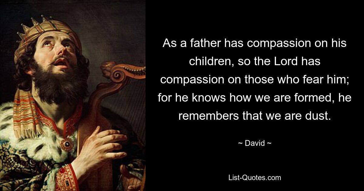 As a father has compassion on his children, so the Lord has compassion on those who fear him; for he knows how we are formed, he remembers that we are dust. — © David