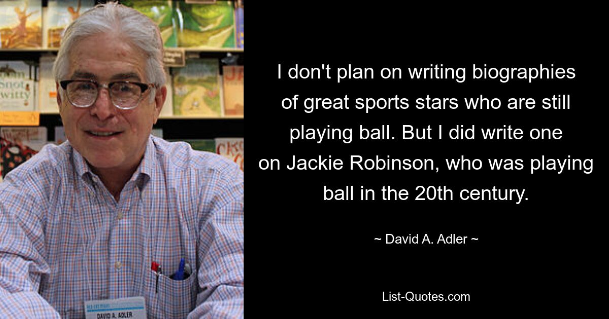 I don't plan on writing biographies of great sports stars who are still playing ball. But I did write one on Jackie Robinson, who was playing ball in the 20th century. — © David A. Adler