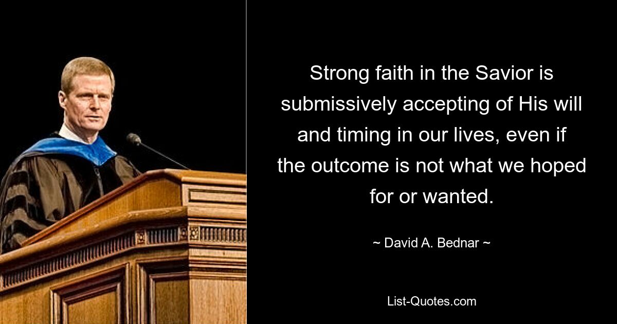 Strong faith in the Savior is submissively accepting of His will and timing in our lives, even if the outcome is not what we hoped for or wanted. — © David A. Bednar