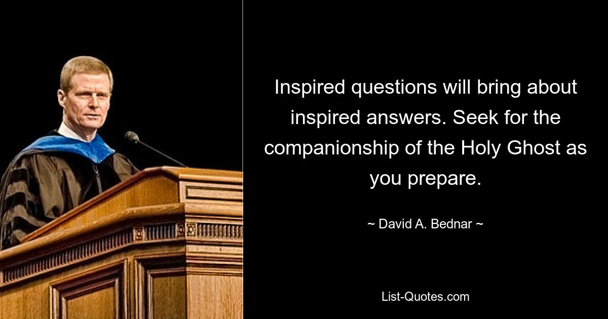 Inspired questions will bring about inspired answers. Seek for the companionship of the Holy Ghost as you prepare. — © David A. Bednar