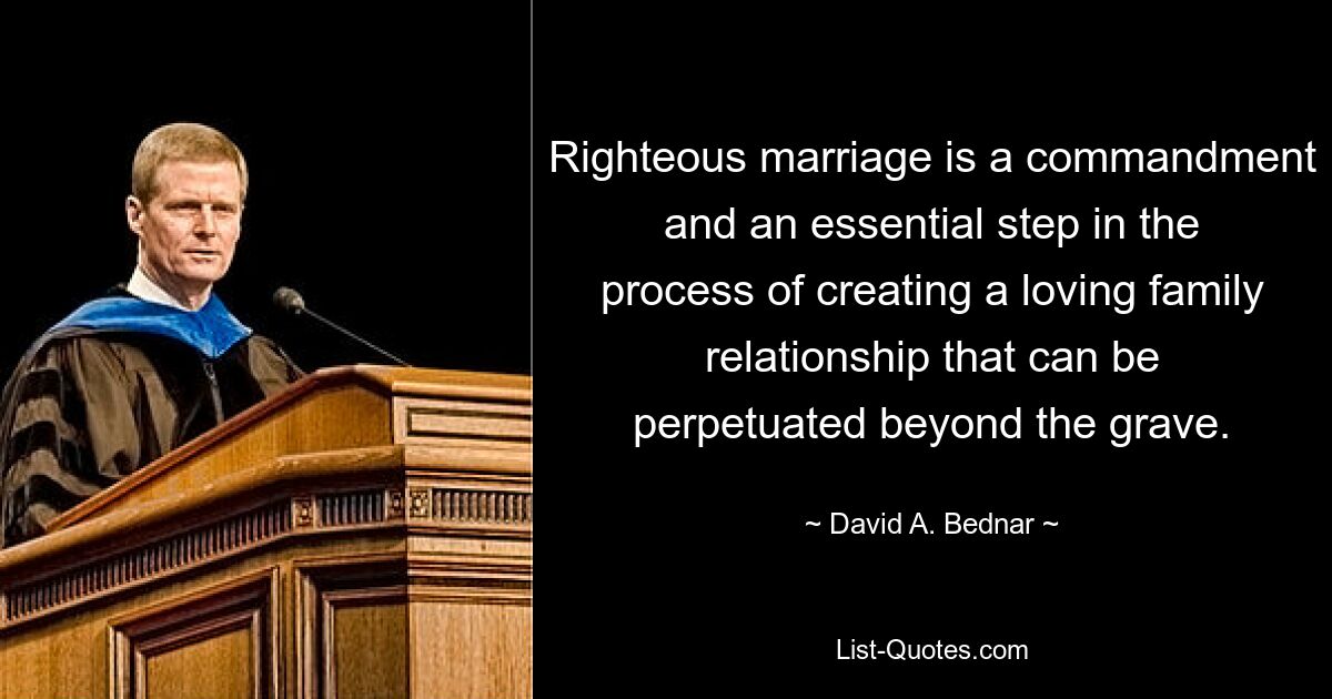 Righteous marriage is a commandment and an essential step in the process of creating a loving family relationship that can be perpetuated beyond the grave. — © David A. Bednar