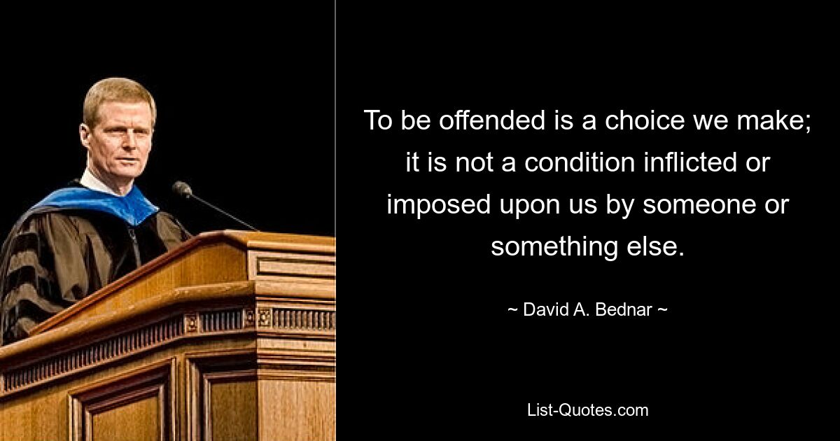 To be offended is a choice we make; it is not a condition inflicted or imposed upon us by someone or something else. — © David A. Bednar