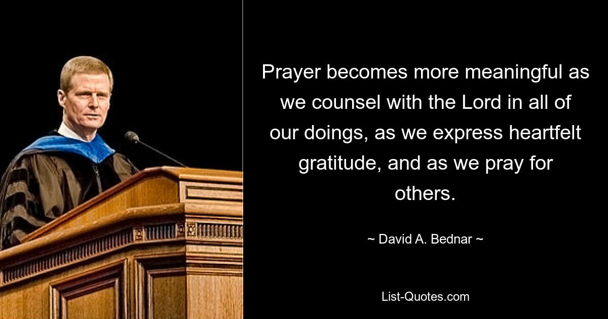 Prayer becomes more meaningful as we counsel with the Lord in all of our doings, as we express heartfelt gratitude, and as we pray for others. — © David A. Bednar