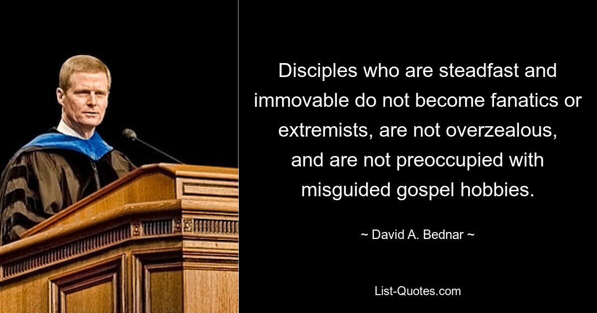 Disciples who are steadfast and immovable do not become fanatics or extremists, are not overzealous, and are not preoccupied with misguided gospel hobbies. — © David A. Bednar