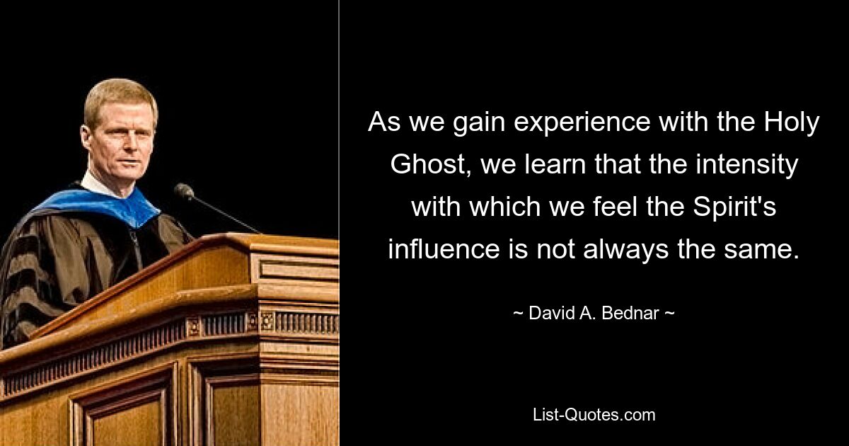 As we gain experience with the Holy Ghost, we learn that the intensity with which we feel the Spirit's influence is not always the same. — © David A. Bednar