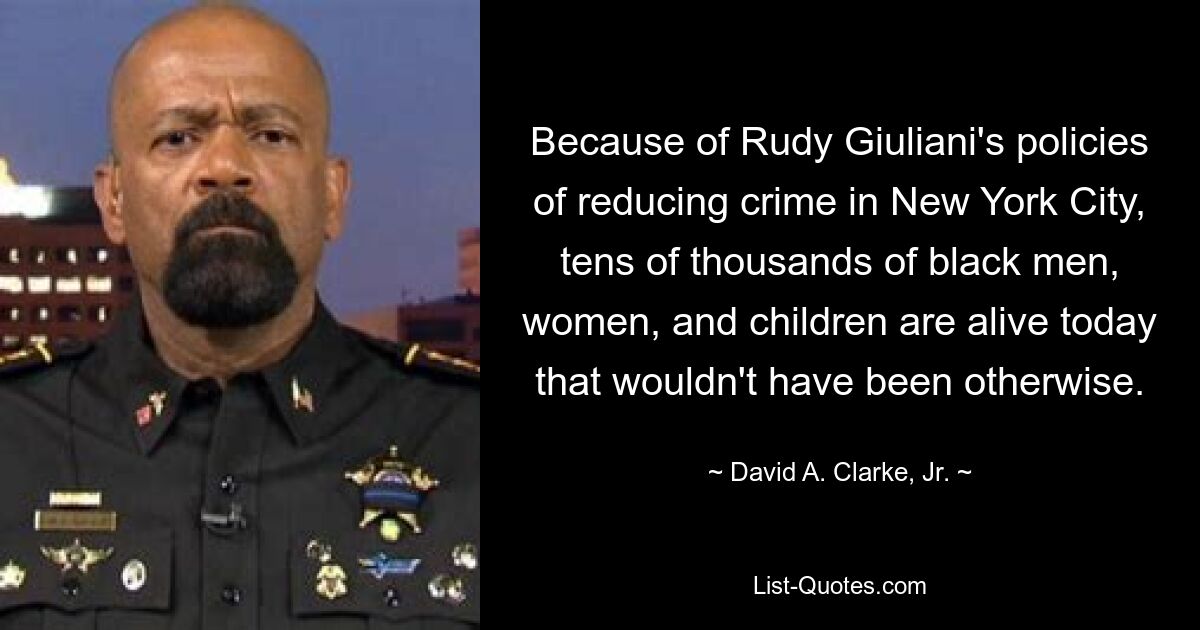 Because of Rudy Giuliani's policies of reducing crime in New York City, tens of thousands of black men, women, and children are alive today that wouldn't have been otherwise. — © David A. Clarke, Jr.