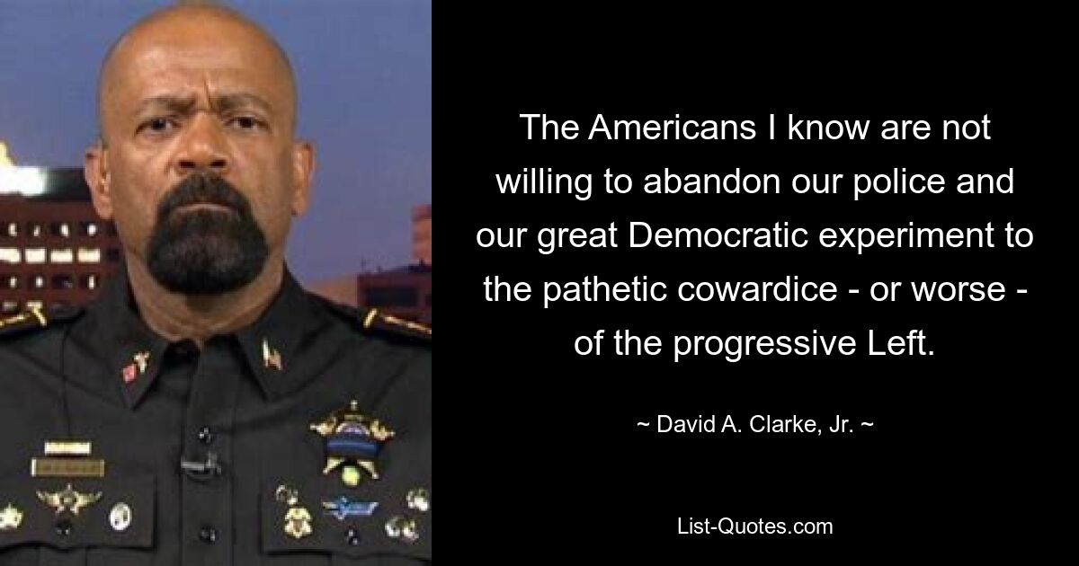 The Americans I know are not willing to abandon our police and our great Democratic experiment to the pathetic cowardice - or worse - of the progressive Left. — © David A. Clarke, Jr.