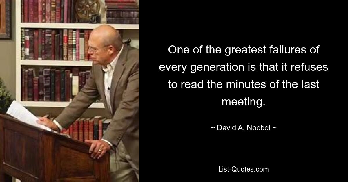 One of the greatest failures of every generation is that it refuses to read the minutes of the last meeting. — © David A. Noebel