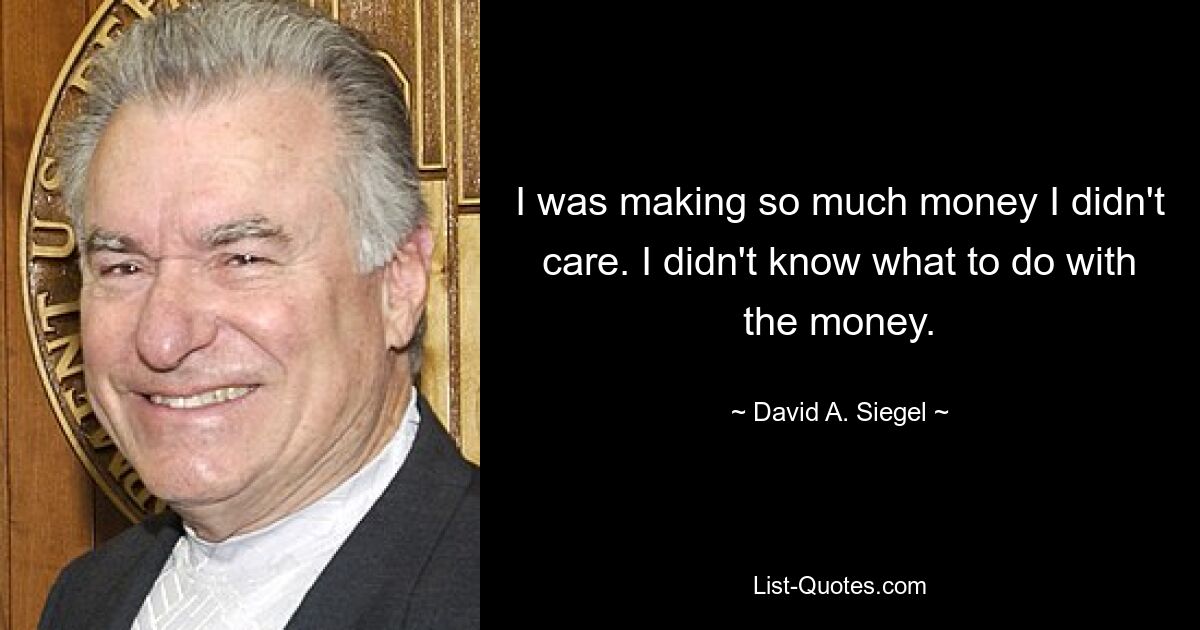 I was making so much money I didn't care. I didn't know what to do with the money. — © David A. Siegel