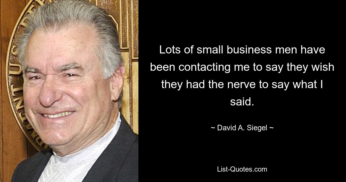 Lots of small business men have been contacting me to say they wish they had the nerve to say what I said. — © David A. Siegel