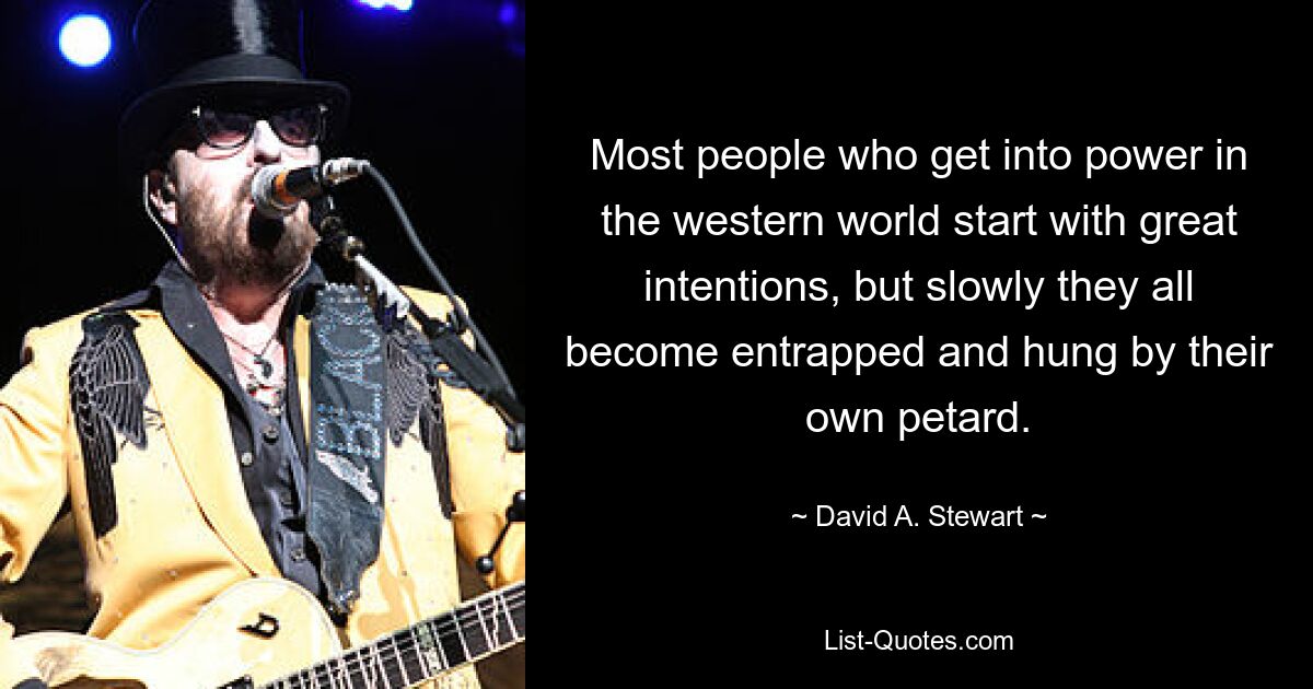 Most people who get into power in the western world start with great intentions, but slowly they all become entrapped and hung by their own petard. — © David A. Stewart