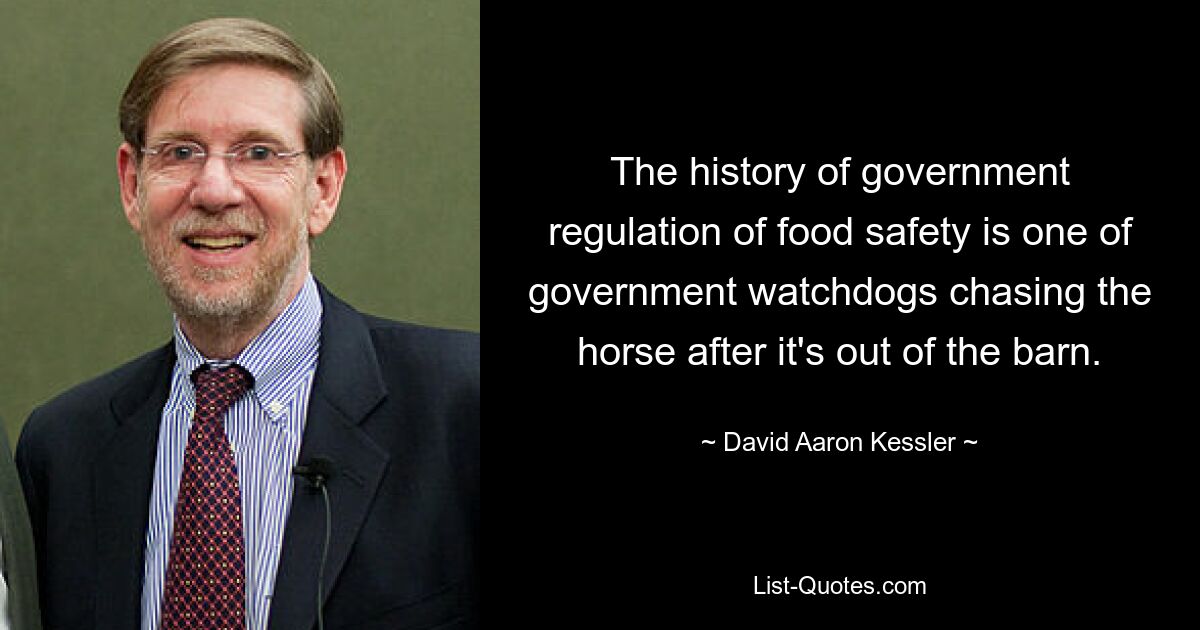 The history of government regulation of food safety is one of government watchdogs chasing the horse after it's out of the barn. — © David Aaron Kessler