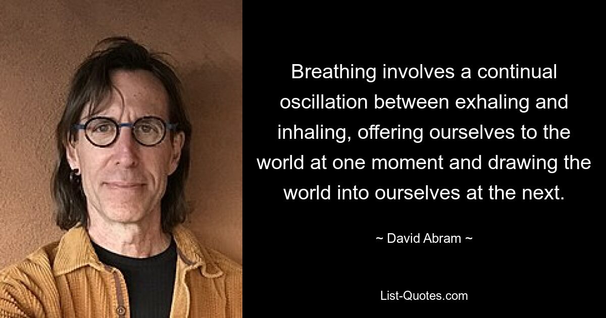 Breathing involves a continual oscillation between exhaling and inhaling, offering ourselves to the world at one moment and drawing the world into ourselves at the next. — © David Abram