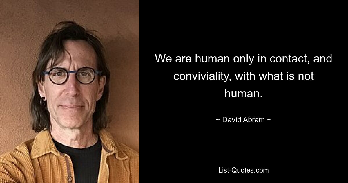 We are human only in contact, and conviviality, with what is not human. — © David Abram