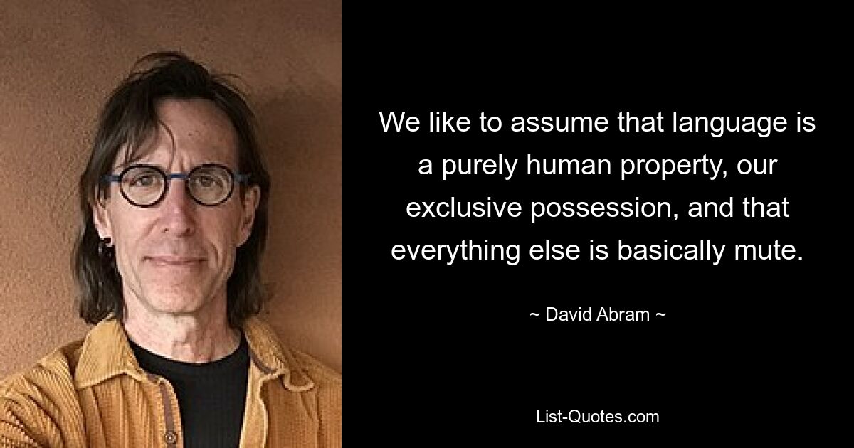 We like to assume that language is a purely human property, our exclusive possession, and that everything else is basically mute. — © David Abram