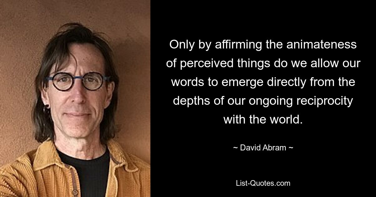 Only by affirming the animateness of perceived things do we allow our words to emerge directly from the depths of our ongoing reciprocity with the world. — © David Abram