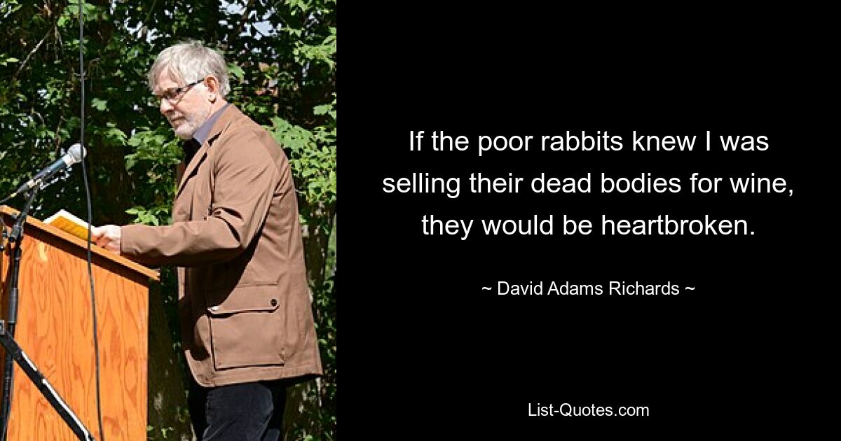 If the poor rabbits knew I was selling their dead bodies for wine, they would be heartbroken. — © David Adams Richards