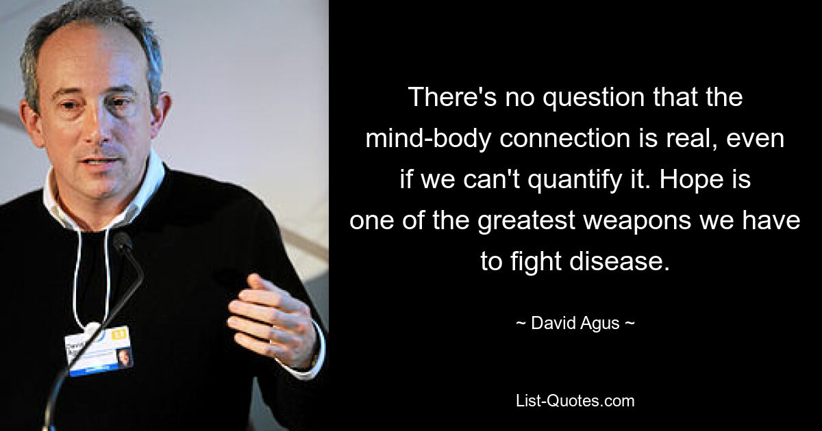 There's no question that the mind-body connection is real, even if we can't quantify it. Hope is one of the greatest weapons we have to fight disease. — © David Agus