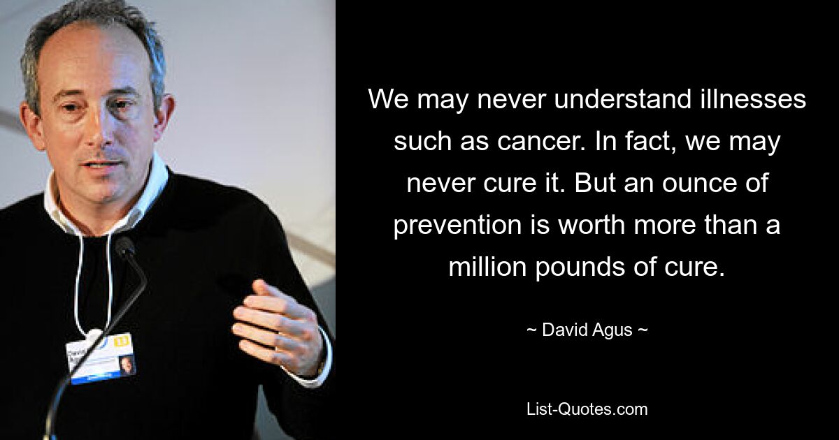 We may never understand illnesses such as cancer. In fact, we may never cure it. But an ounce of prevention is worth more than a million pounds of cure. — © David Agus