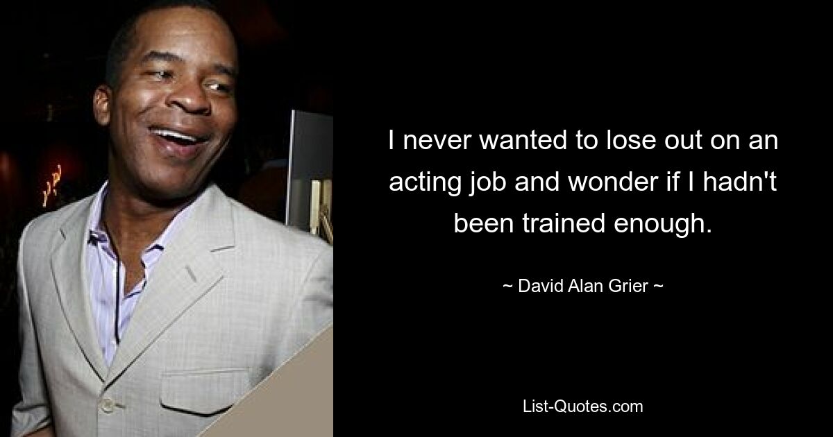 I never wanted to lose out on an acting job and wonder if I hadn't been trained enough. — © David Alan Grier