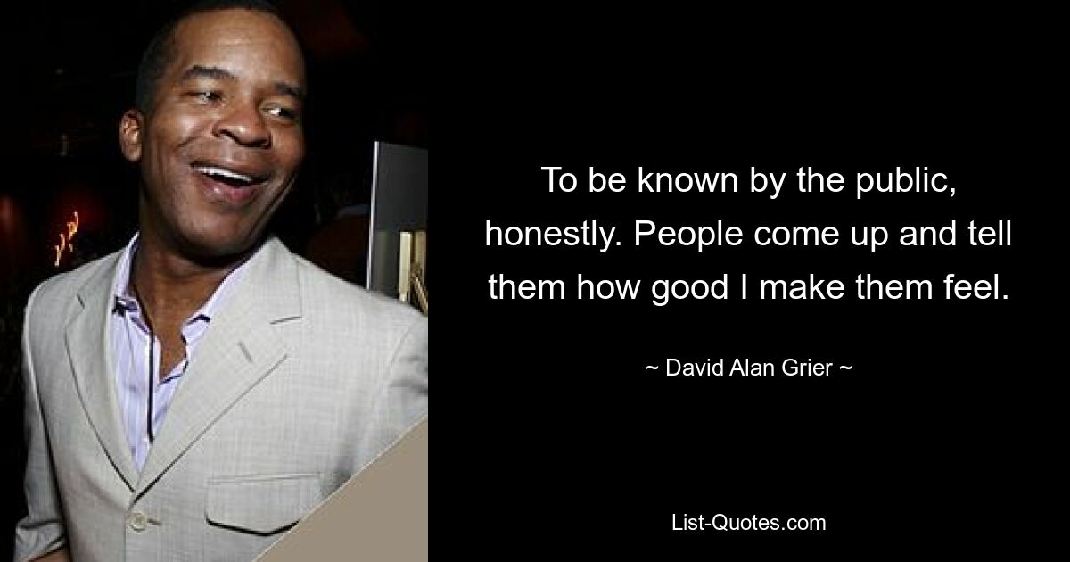 To be known by the public, honestly. People come up and tell them how good I make them feel. — © David Alan Grier