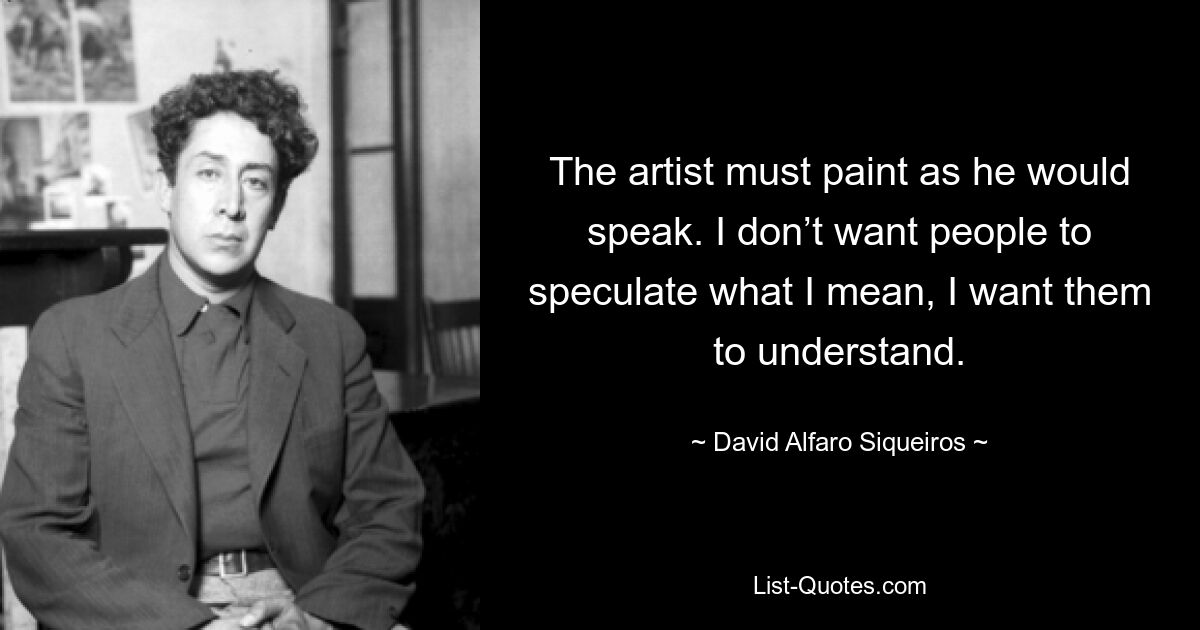 The artist must paint as he would speak. I don’t want people to speculate what I mean, I want them to understand. — © David Alfaro Siqueiros