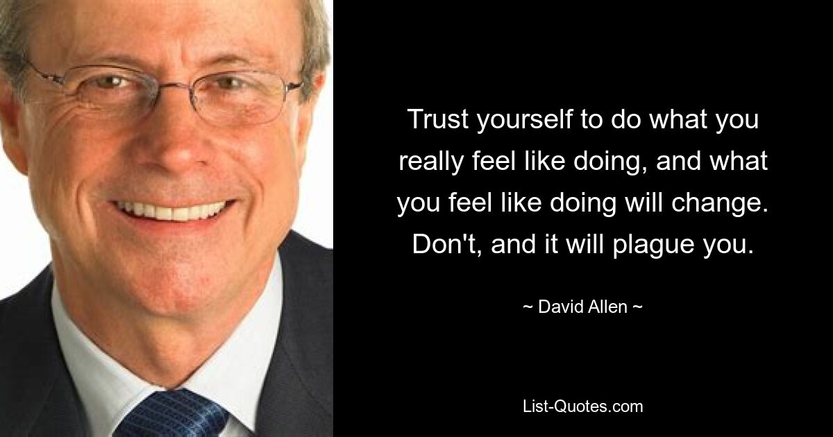 Trust yourself to do what you really feel like doing, and what you feel like doing will change. Don't, and it will plague you. — © David Allen