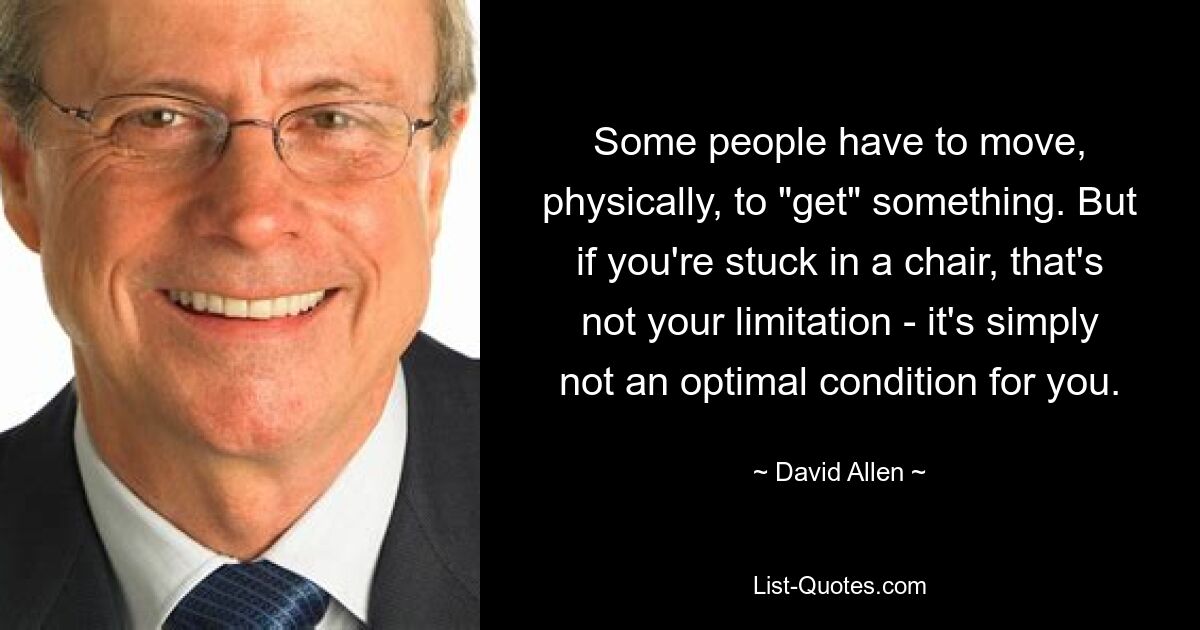 Some people have to move, physically, to "get" something. But if you're stuck in a chair, that's not your limitation - it's simply not an optimal condition for you. — © David Allen