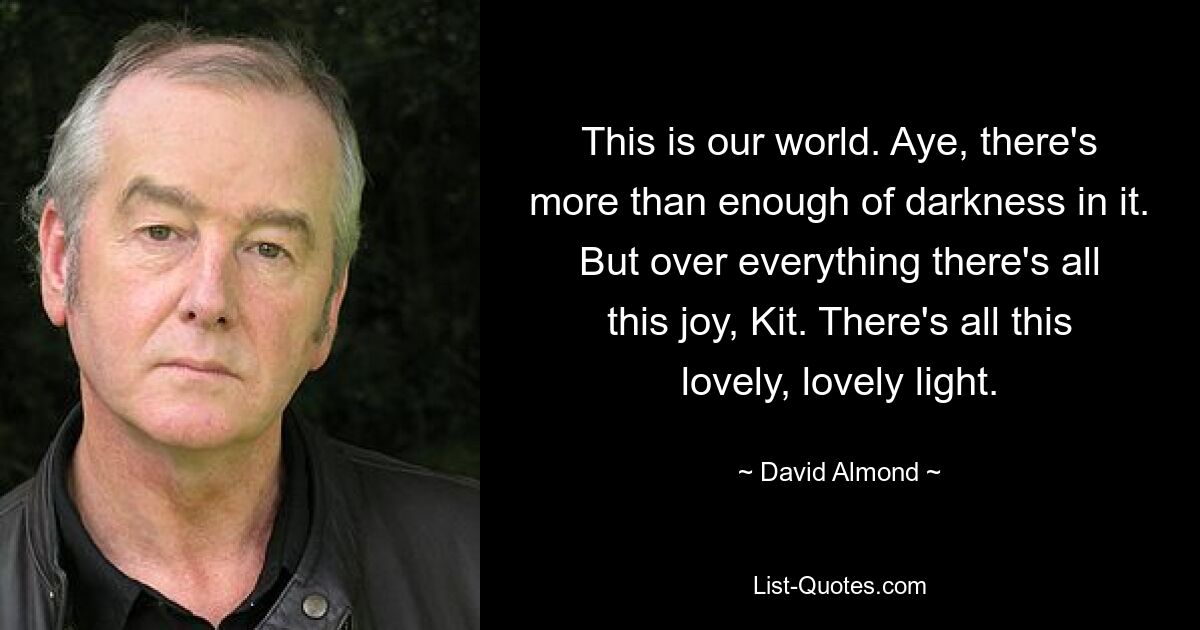 This is our world. Aye, there's more than enough of darkness in it. But over everything there's all this joy, Kit. There's all this lovely, lovely light. — © David Almond