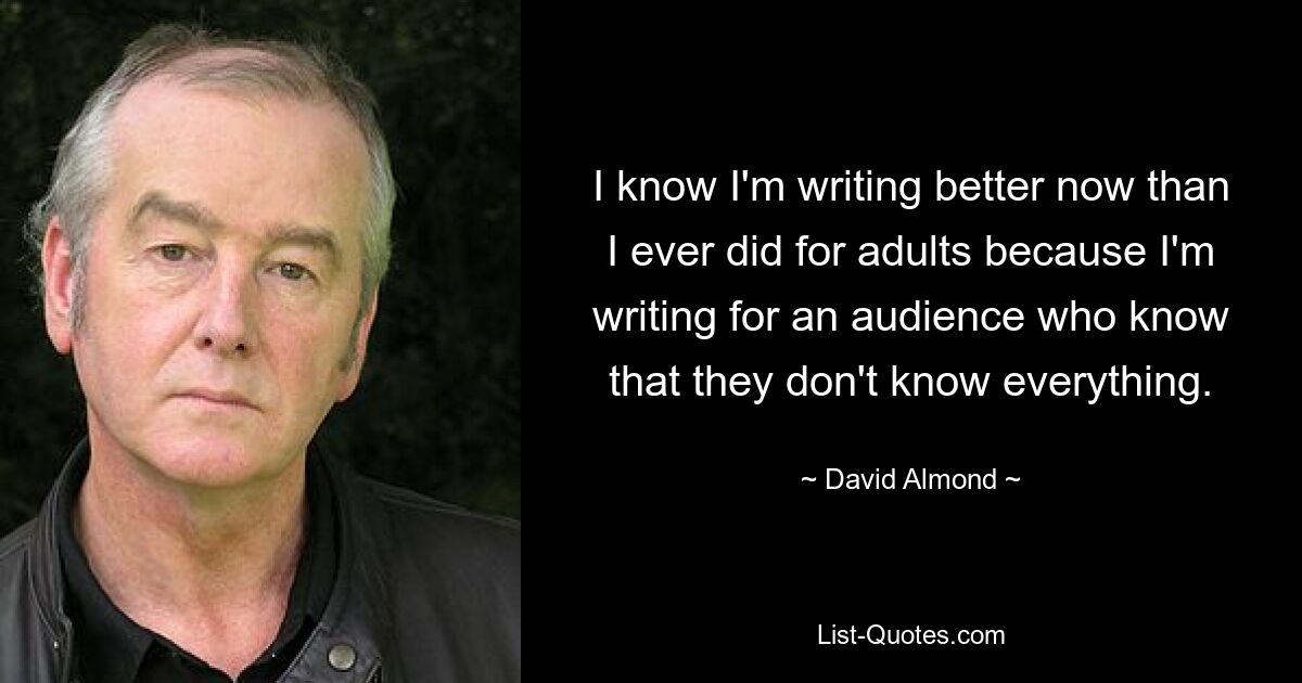 I know I'm writing better now than I ever did for adults because I'm writing for an audience who know that they don't know everything. — © David Almond