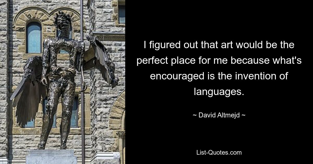 I figured out that art would be the perfect place for me because what's encouraged is the invention of languages. — © David Altmejd