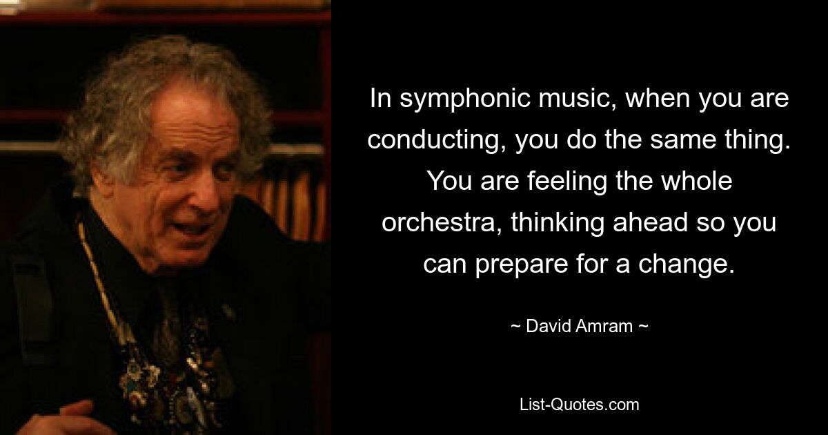 In symphonic music, when you are conducting, you do the same thing. You are feeling the whole orchestra, thinking ahead so you can prepare for a change. — © David Amram