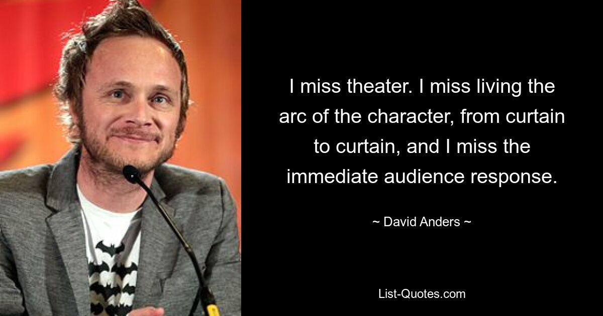 I miss theater. I miss living the arc of the character, from curtain to curtain, and I miss the immediate audience response. — © David Anders