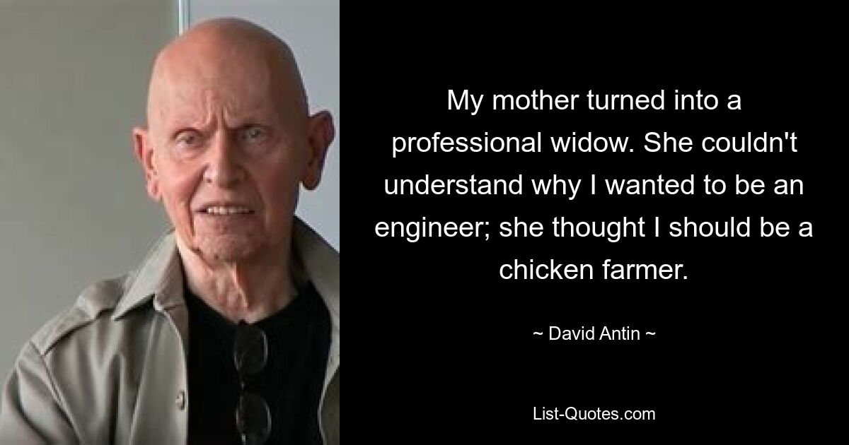 My mother turned into a professional widow. She couldn't understand why I wanted to be an engineer; she thought I should be a chicken farmer. — © David Antin