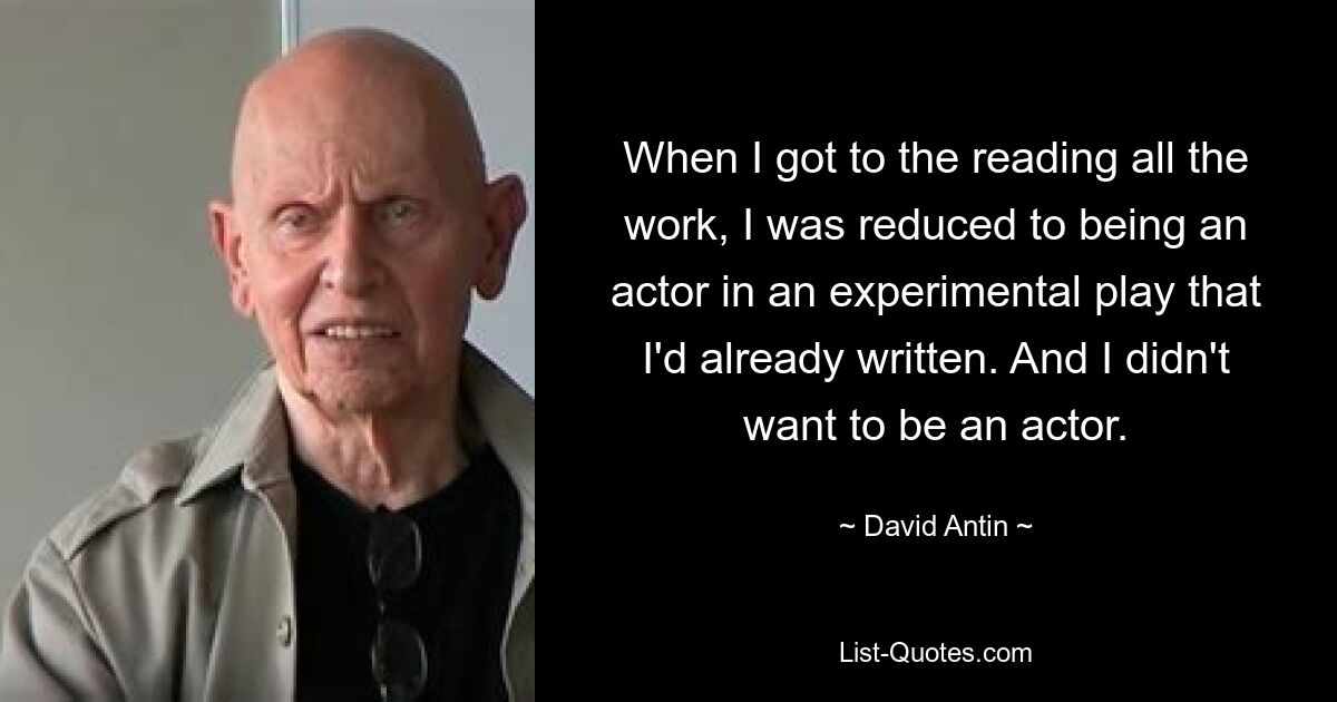 When I got to the reading all the work, I was reduced to being an actor in an experimental play that I'd already written. And I didn't want to be an actor. — © David Antin