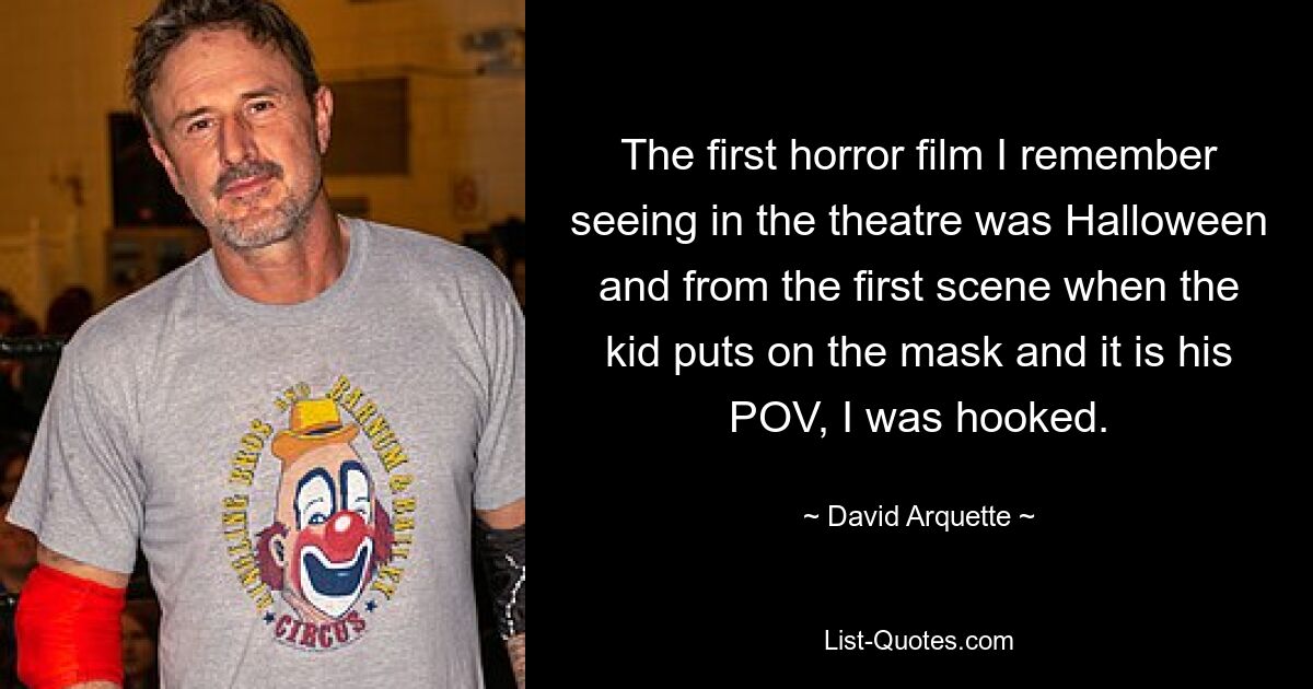 The first horror film I remember seeing in the theatre was Halloween and from the first scene when the kid puts on the mask and it is his POV, I was hooked. — © David Arquette