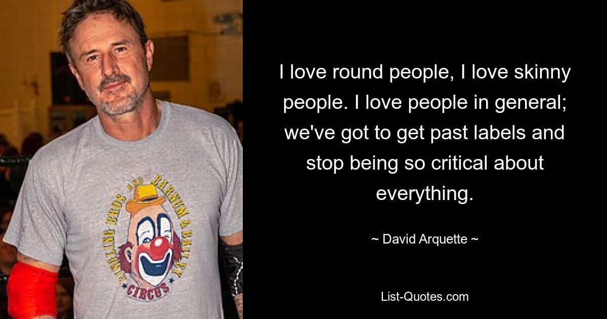 I love round people, I love skinny people. I love people in general; we've got to get past labels and stop being so critical about everything. — © David Arquette