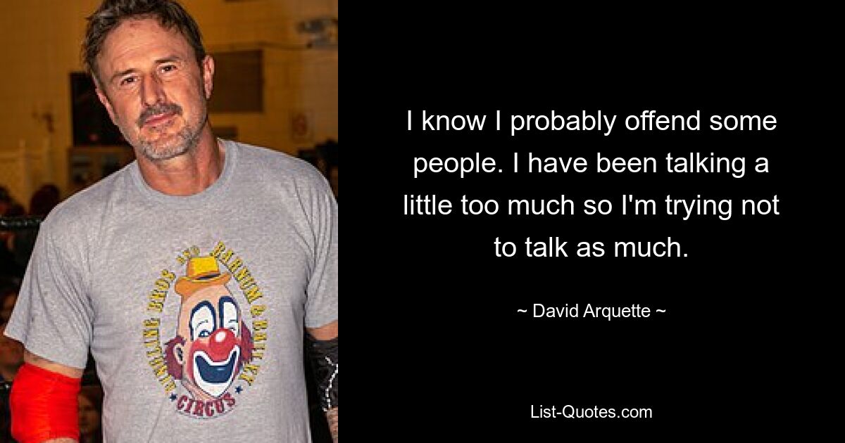 I know I probably offend some people. I have been talking a little too much so I'm trying not to talk as much. — © David Arquette