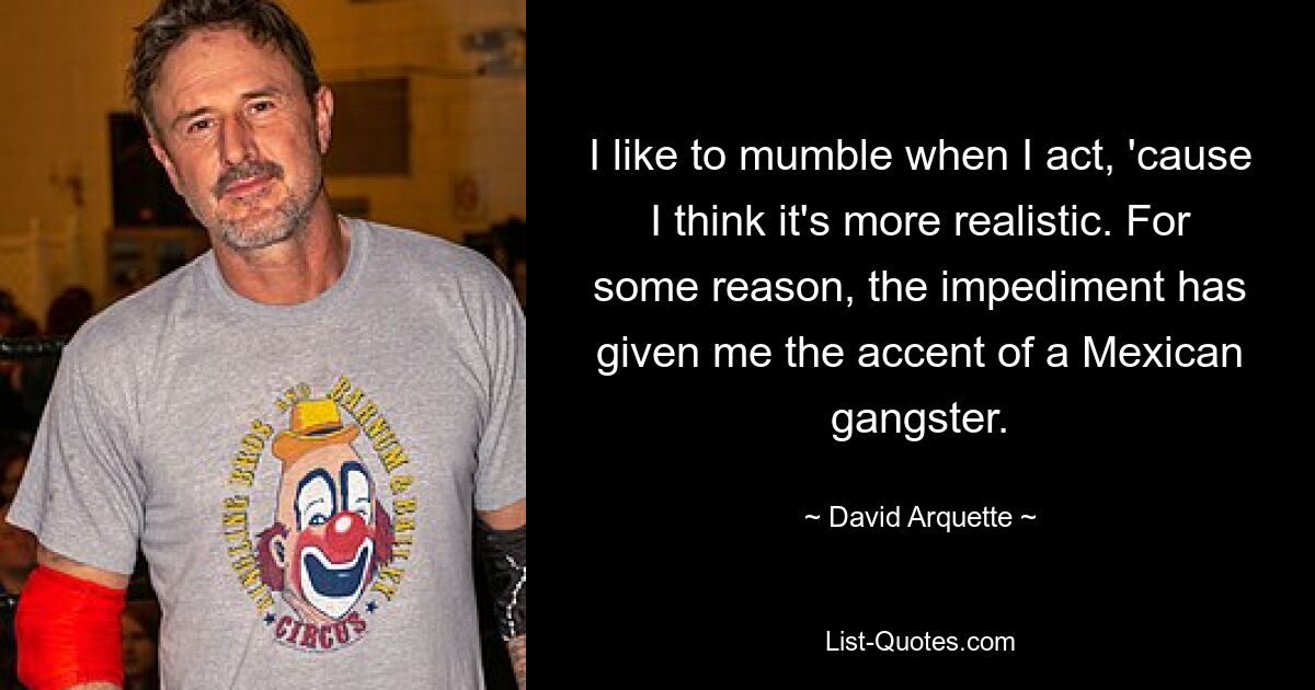 I like to mumble when I act, 'cause I think it's more realistic. For some reason, the impediment has given me the accent of a Mexican gangster. — © David Arquette