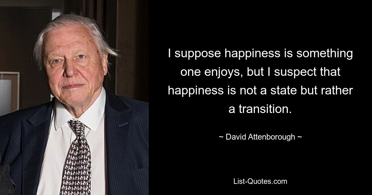 I suppose happiness is something one enjoys, but I suspect that happiness is not a state but rather a transition. — © David Attenborough