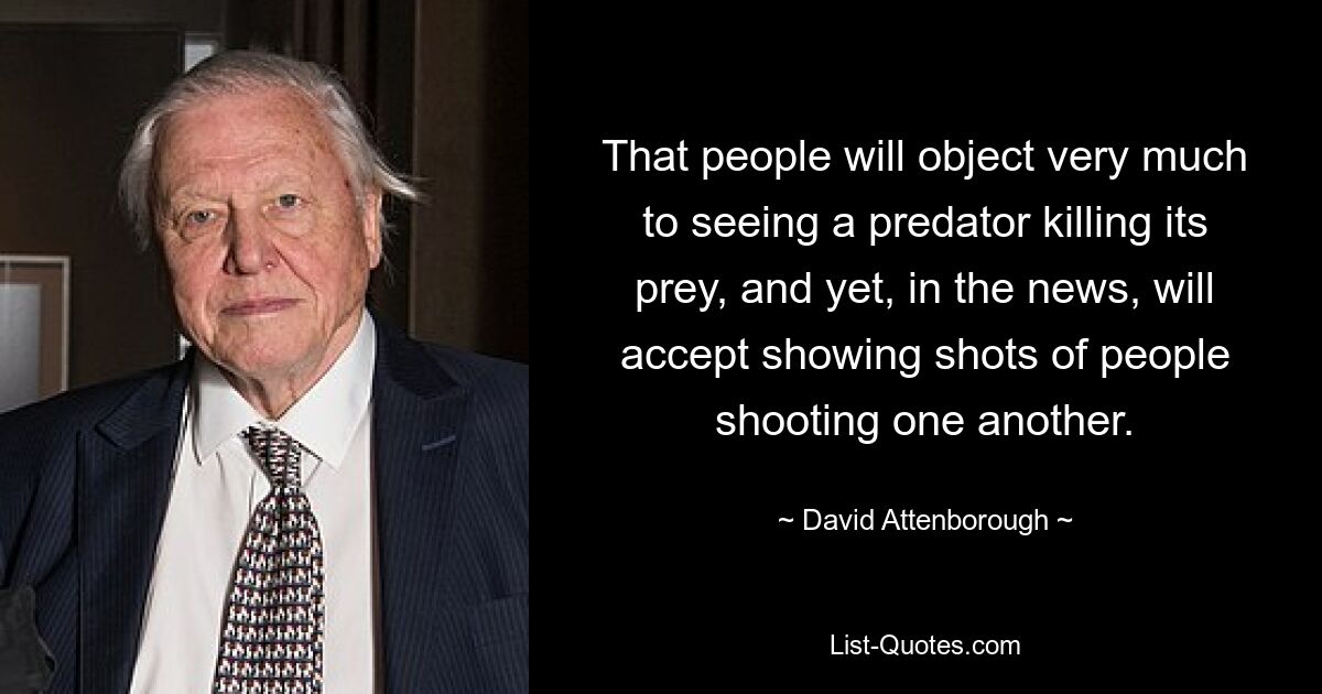 That people will object very much to seeing a predator killing its prey, and yet, in the news, will accept showing shots of people shooting one another. — © David Attenborough