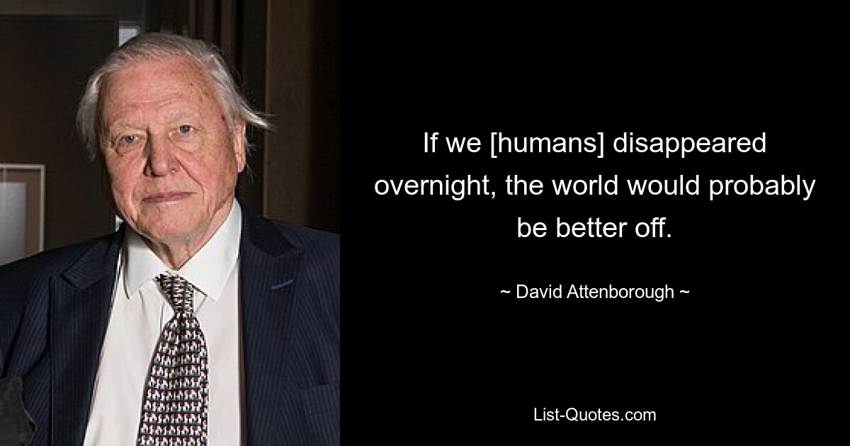 If we [humans] disappeared overnight, the world would probably be better off. — © David Attenborough