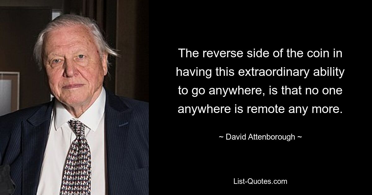 The reverse side of the coin in having this extraordinary ability to go anywhere, is that no one anywhere is remote any more. — © David Attenborough