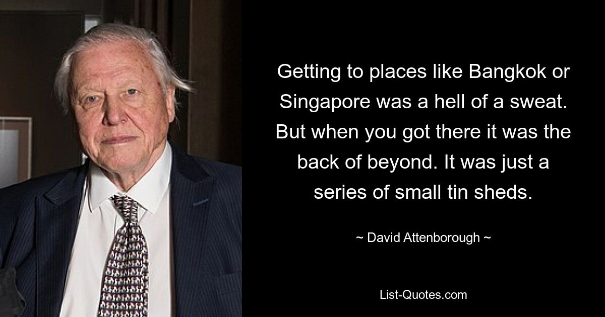 Getting to places like Bangkok or Singapore was a hell of a sweat. But when you got there it was the back of beyond. It was just a series of small tin sheds. — © David Attenborough